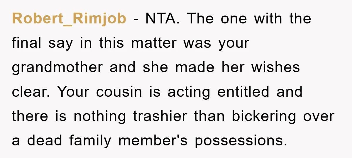 Robert_Rimjob − NTA. The one with the final say in this matter was your grandmother and she made her wishes clear. Your cousin is acting entitled and there is nothing...