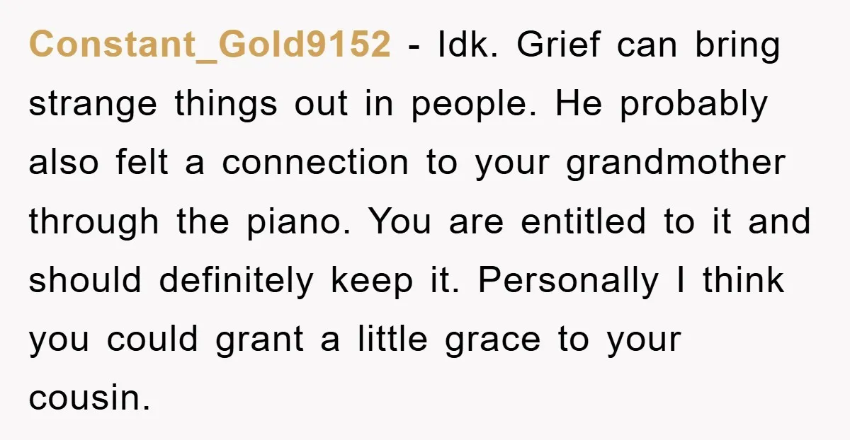 Constant_Gold9152 − Idk. Grief can bring strange things out in people. He probably also felt a connection to your grandmother through the piano. You are entitled to it and should...