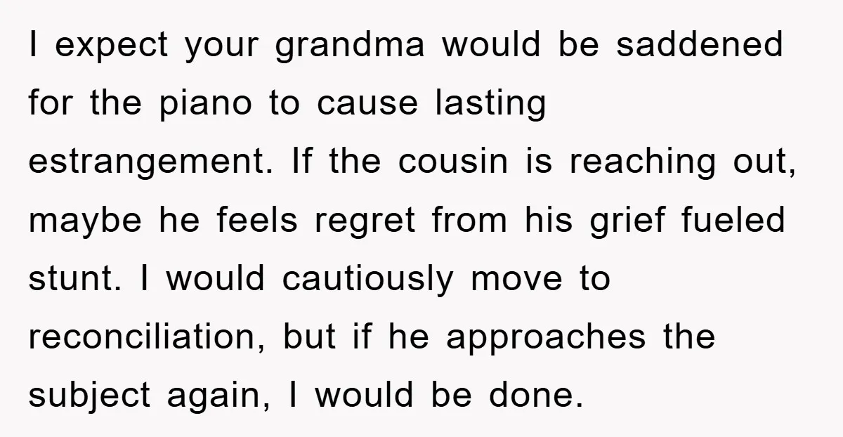 I expect your grandma would be saddened for the piano to cause lasting estrangement. If the cousin is reaching out, maybe he feels regret from his grief fueled stunt. I...