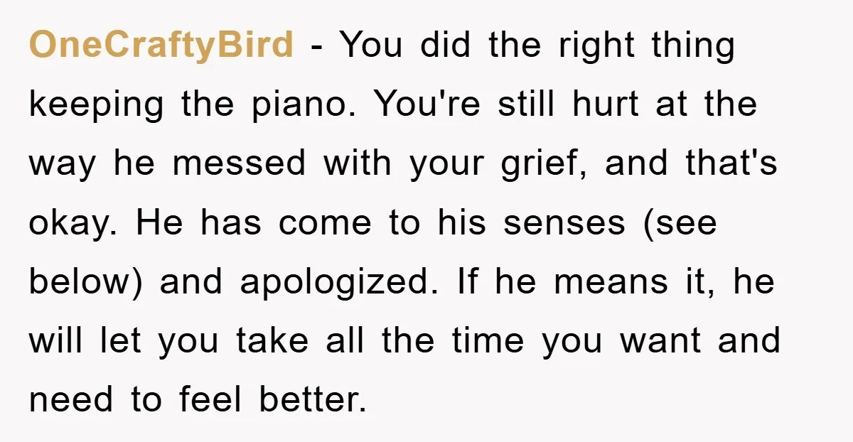 OneCraftyBird − You did the right thing keeping the piano. You're still hurt at the way he messed with your grief, and that's okay. He has come to his senses...