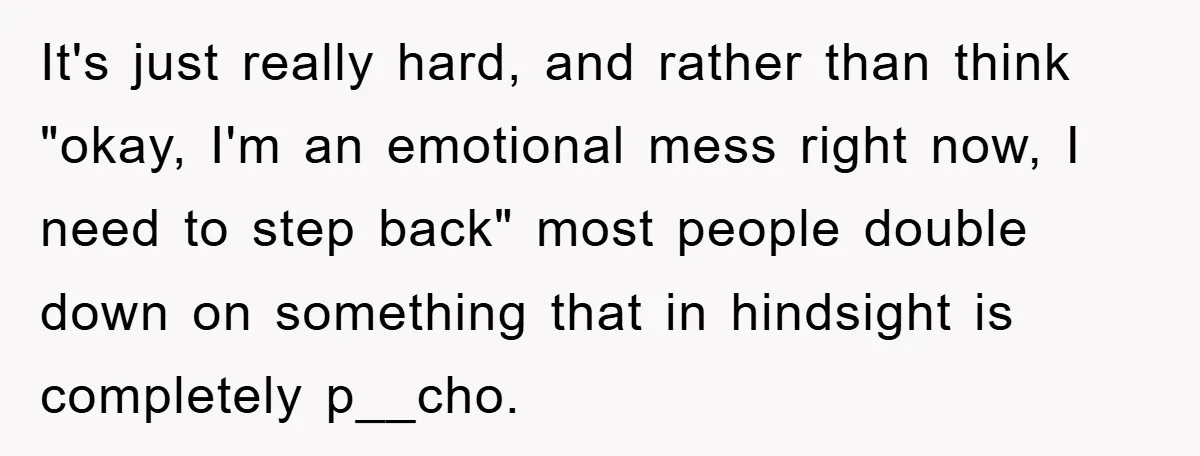 It's just really hard, and rather than think "okay, I'm an emotional mess right now, I need to step back" most people double down on something that in hindsight is...
