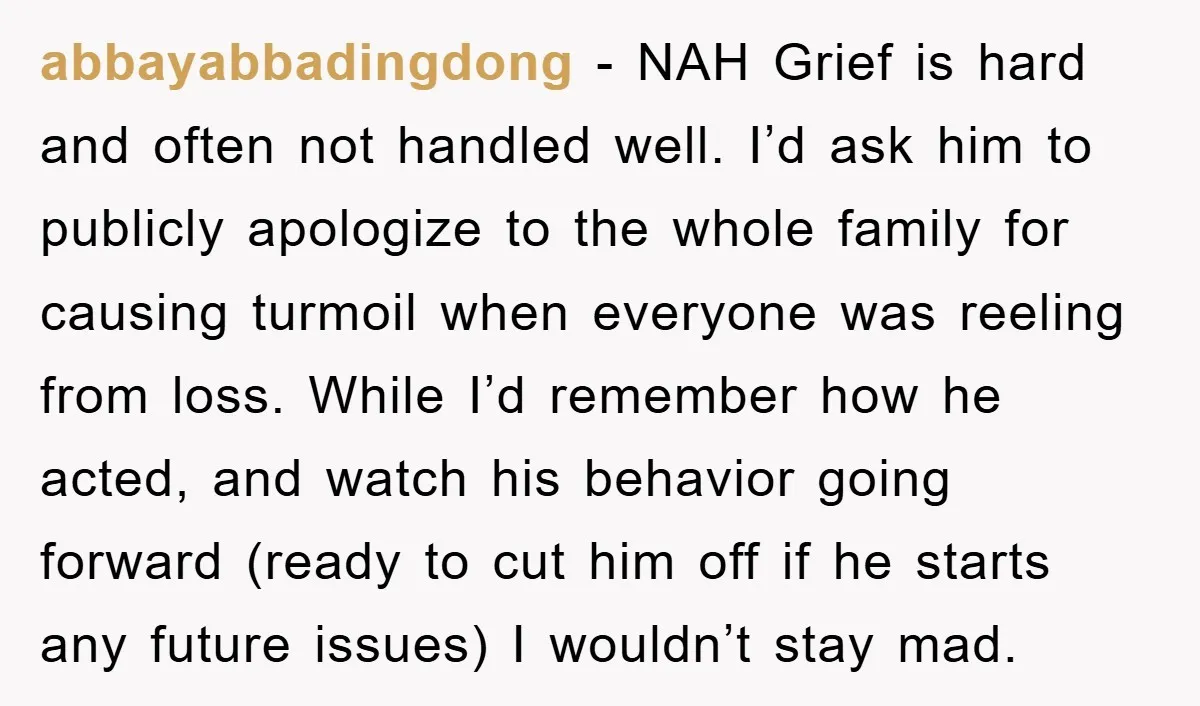 abbayabbadingdong − NAH Grief is hard and often not handled well. I’d ask him to publicly apologize to the whole family for causing turmoil when everyone was reeling from loss....