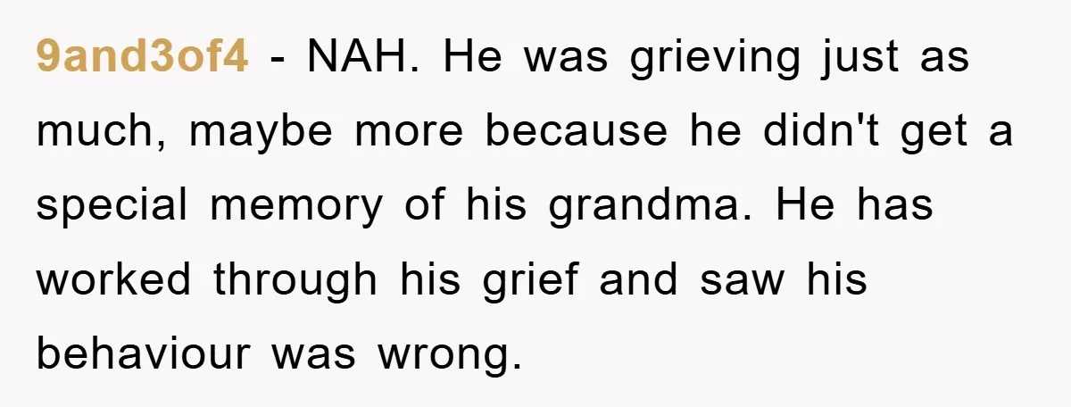9and3of4 − NAH. He was grieving just as much, maybe more because he didn't get a special memory of his grandma. He has worked through his grief and saw his...