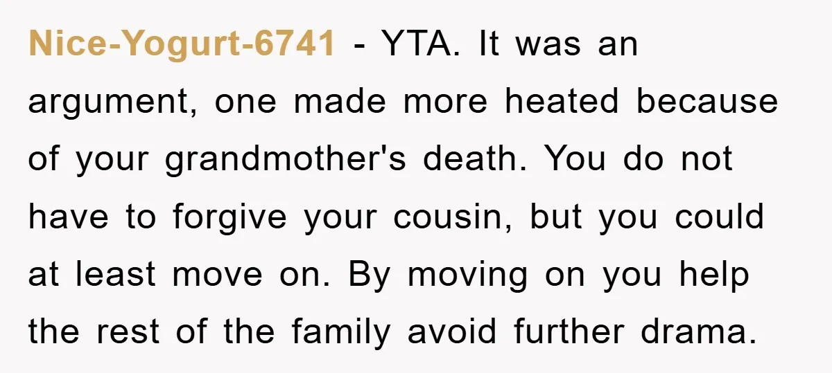 Nice-Yogurt-6741 − YTA. It was an argument, one made more heated because of your grandmother's death. You do not have to forgive your cousin, but you could at least move...