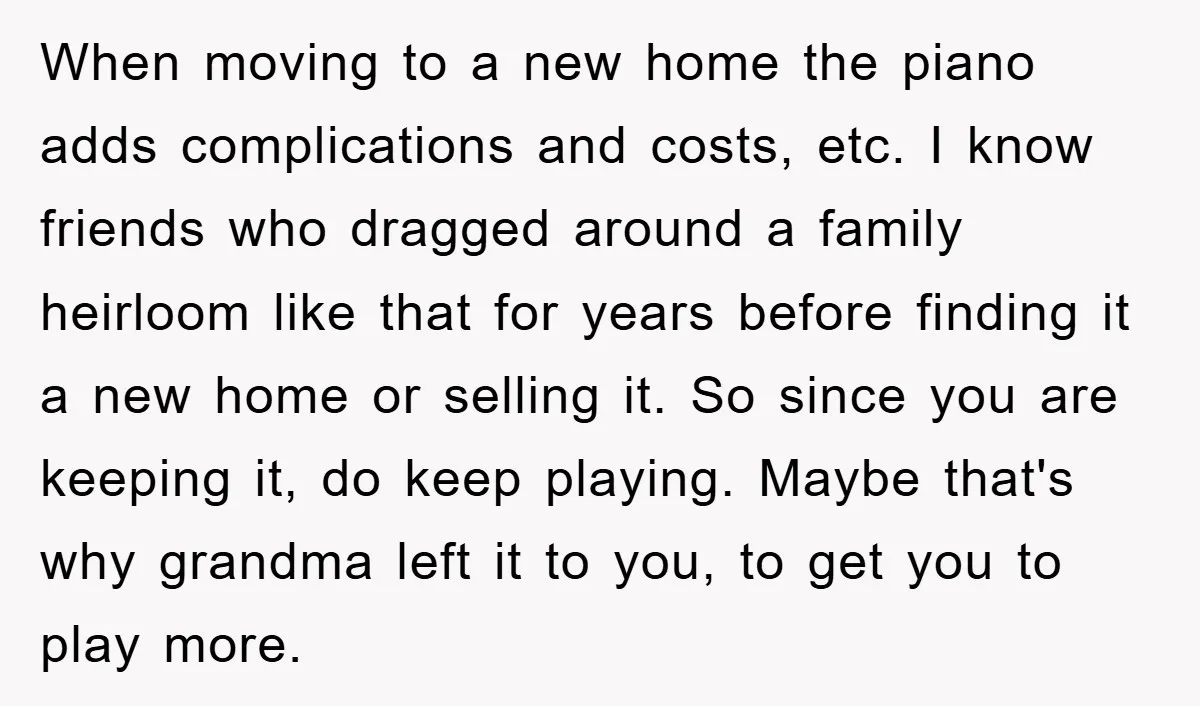 When moving to a new home the piano adds complications and costs, etc. I know friends who dragged around a family heirloom like that for years before finding it a...