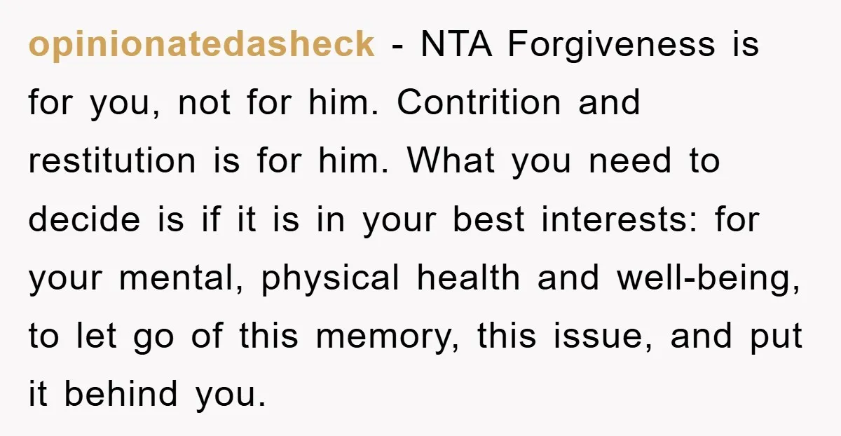 opinionatedasheck − NTA Forgiveness is for you, not for him. Contrition and restitution is for him. What you need to decide is if it is in your best interests: for...