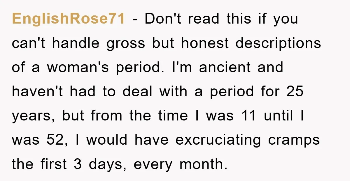 EnglishRose71 − Don't read this if you can't handle gross but honest descriptions of a woman's period. I'm ancient and haven't had to deal with a period for 25 years,...