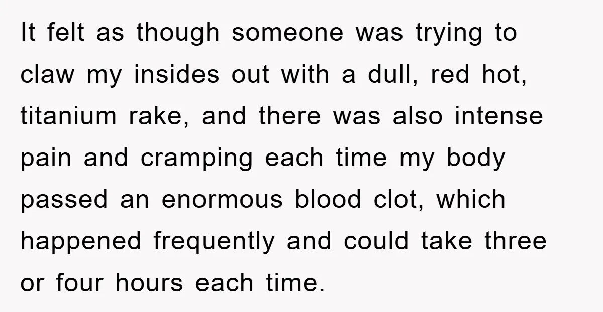 It felt as though someone was trying to claw my insides out with a dull, red hot, titanium rake, and there was also intense pain and cramping each time my...
