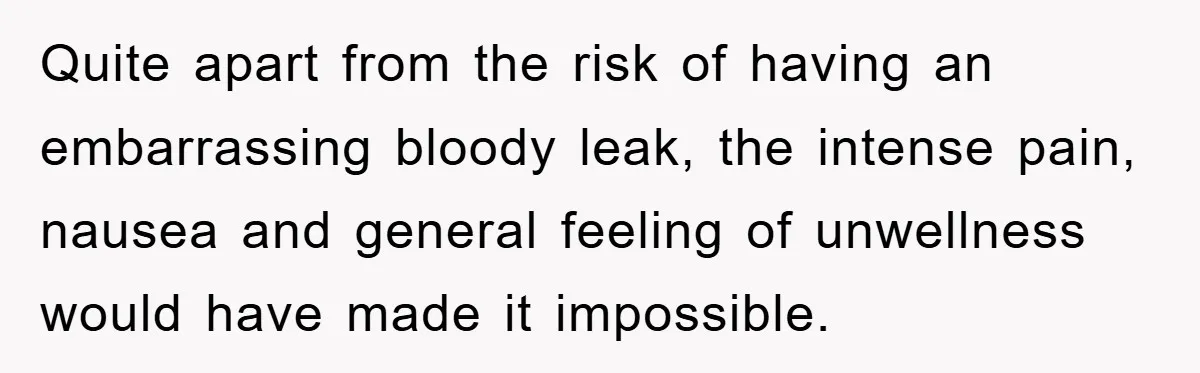 Quite apart from the risk of having an embarrassing bloody leak, the intense pain, nausea and general feeling of unwellness would have made it impossible.