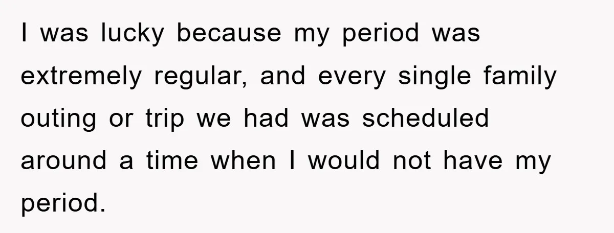 I was lucky because my period was extremely regular, and every single family outing or trip we had was scheduled around a time when I would not have my period.
