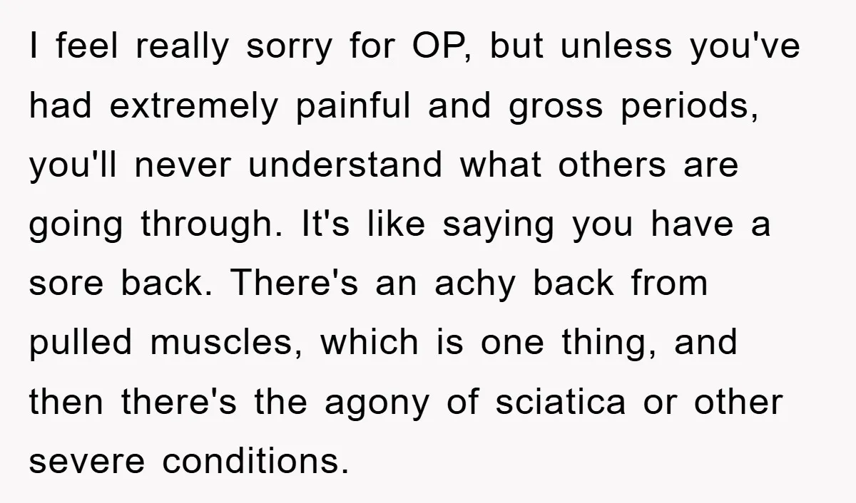 I feel really sorry for OP, but unless you've had extremely painful and gross periods, you'll never understand what others are going through. It's like saying you have a sore...