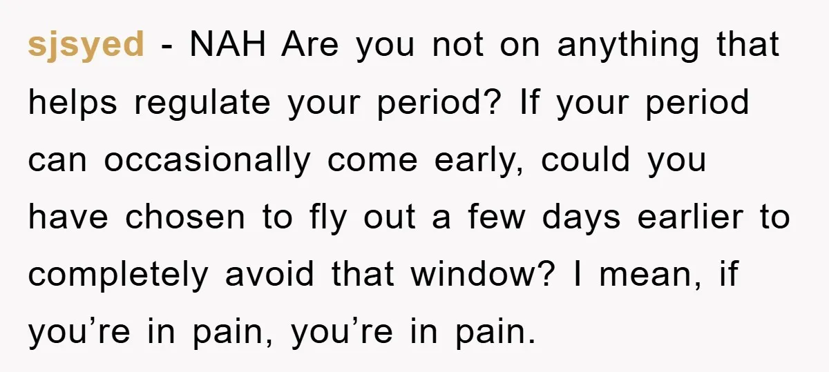sjsyed − NAH Are you not on anything that helps regulate your period? If your period can occasionally come early, could you have chosen to fly out a few days...