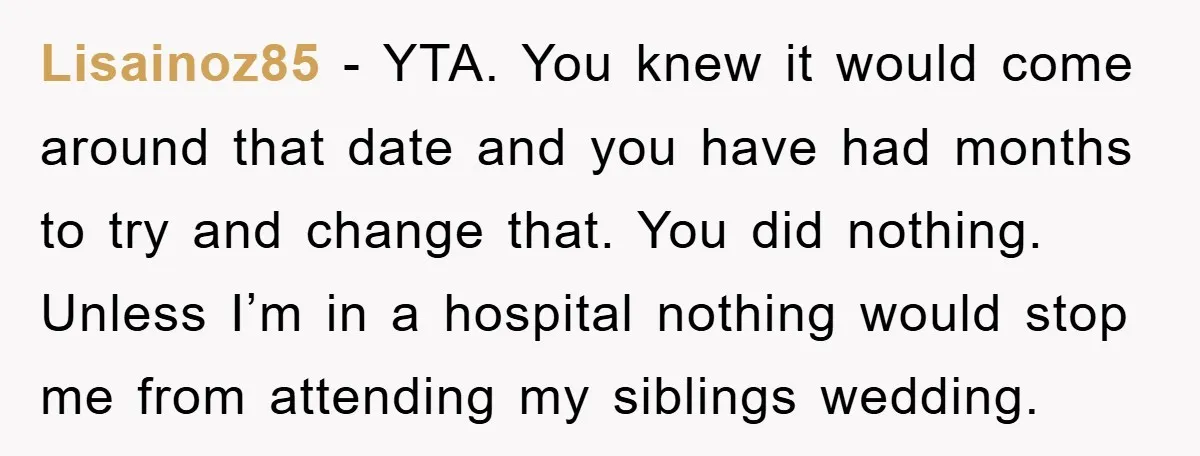 Lisainoz85 − YTA. You knew it would come around that date and you have had months to try and change that. You did nothing. Unless I’m in a hospital nothing...