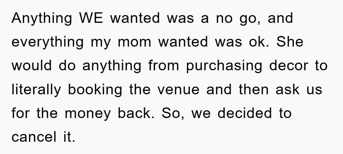 Anything WE wanted was a no go, and everything my mom wanted was ok. She would do anything from purchasing decor to literally booking the venue and then ask us...