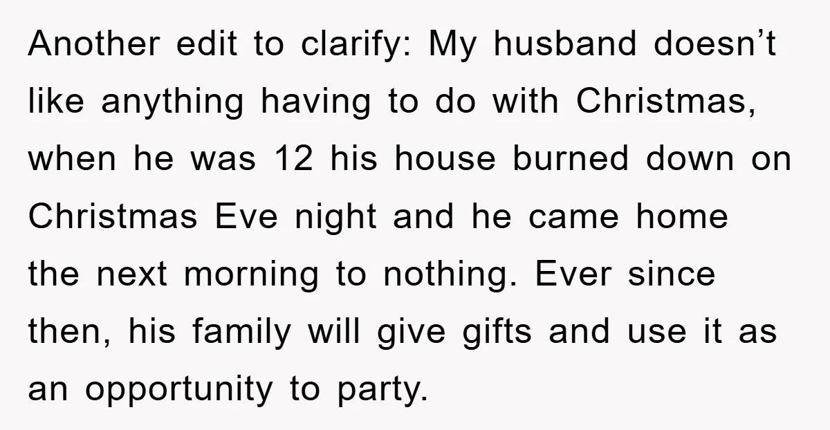 Another edit to clarify: My husband doesn’t like anything having to do with Christmas, when he was 12 his house burned down on Christmas Eve night and he came home...