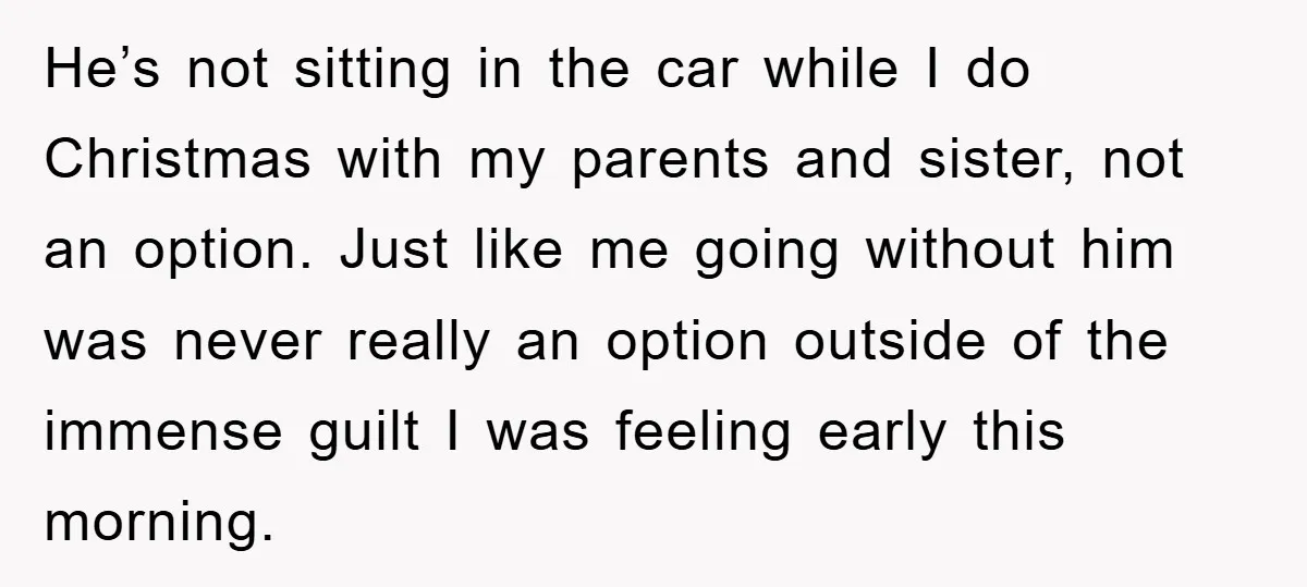 He’s not sitting in the car while I do Christmas with my parents and sister, not an option. Just like me going without him was never really an option outside...