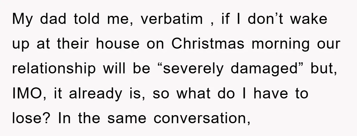 My dad told me, verbatim , if I don’t wake up at their house on Christmas morning our relationship will be “severely damaged” but, IMO, it already is, so what...
