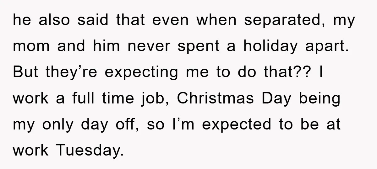 he also said that even when separated, my mom and him never spent a holiday apart. But they’re expecting me to do that?? I work a full time job, Christmas...
