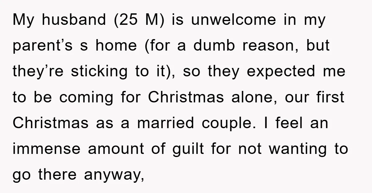 My husband (25 M) is unwelcome in my parent’s s home (for a dumb reason, but they’re sticking to it), so they expected me to be coming for Christmas alone,...