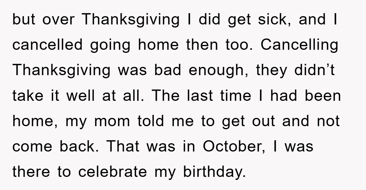 but over Thanksgiving I did get sick, and I cancelled going home then too. Cancelling Thanksgiving was bad enough, they didn’t take it well at all. The last time I...