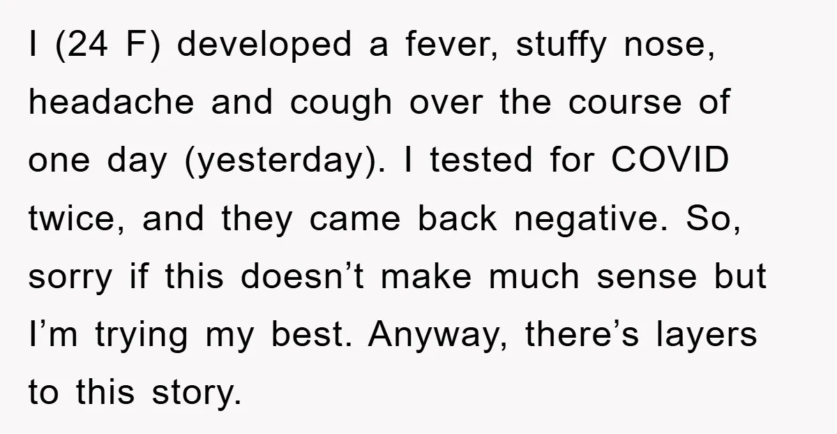 I (24 F) developed a fever, stuffy nose, headache and cough over the course of one day (yesterday). I tested for COVID twice, and they came back negative. So, sorry...