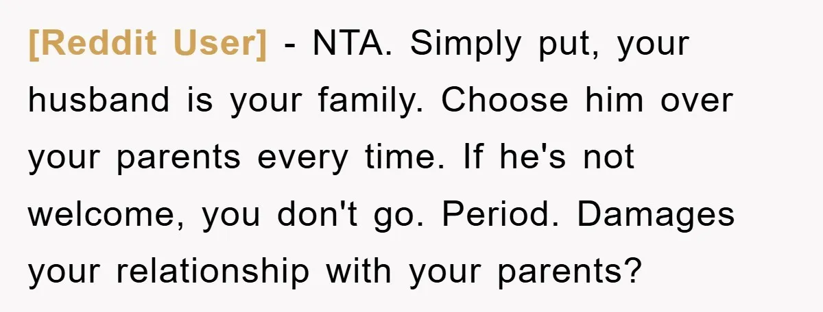 [Reddit User] − NTA. Simply put, your husband is your family. Choose him over your parents every time. If he's not welcome, you don't go. Period. Damages your relationship with...