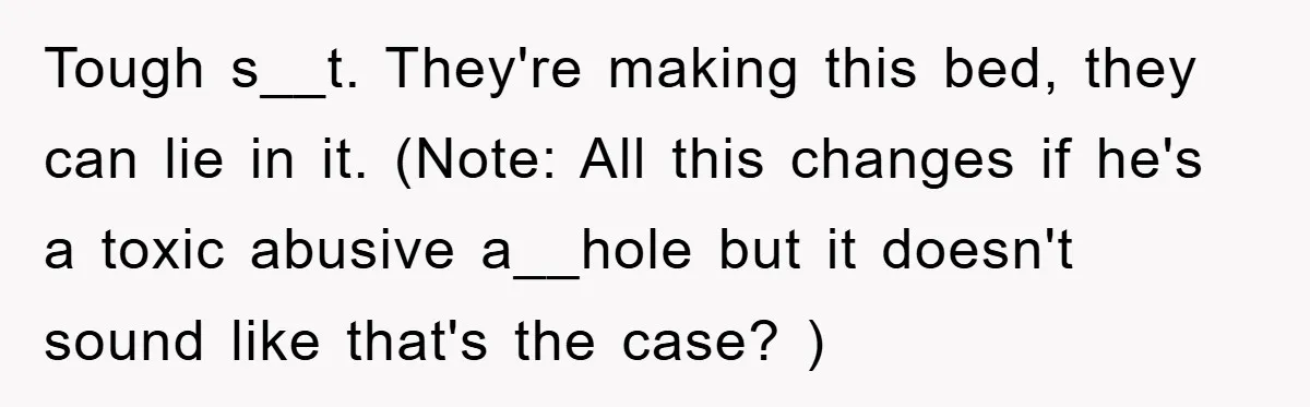 Tough s__t. They're making this bed, they can lie in it. (Note: All this changes if he's a toxic abusive a__hole but it doesn't sound like that's the case? )