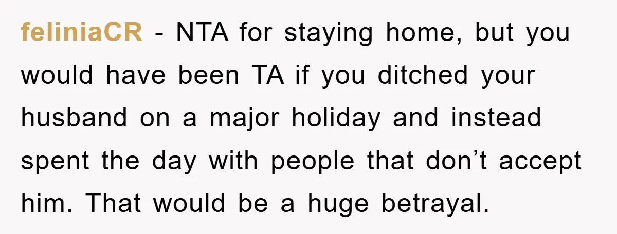 feliniaCR − NTA for staying home, but you would have been TA if you ditched your husband on a major holiday and instead spent the day with people that don’t...