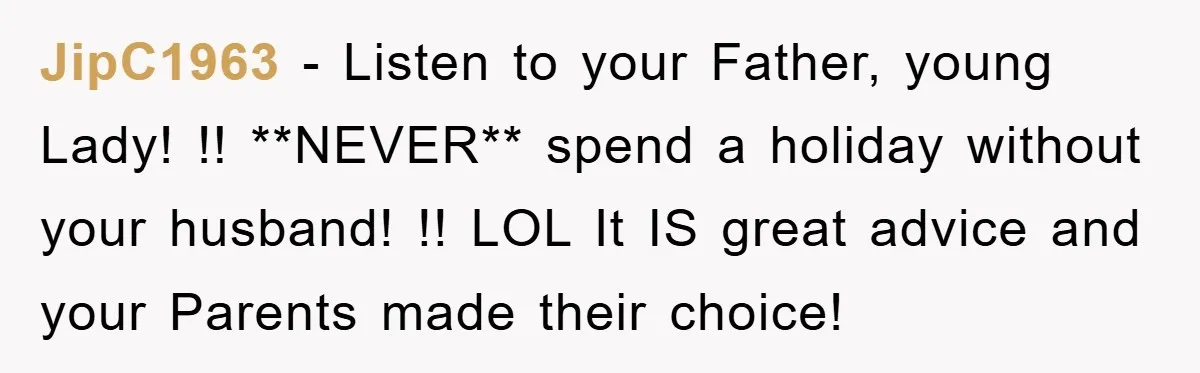 JipC1963 − Listen to your Father, young Lady! !! **NEVER** spend a holiday without your husband! !! LOL It IS great advice and your Parents made their choice!