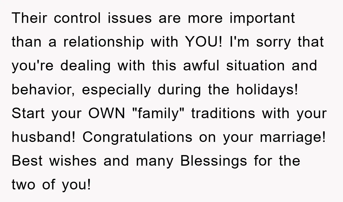 Their control issues are more important than a relationship with YOU! I'm sorry that you're dealing with this awful situation and behavior, especially during the holidays! Start your OWN "family"...