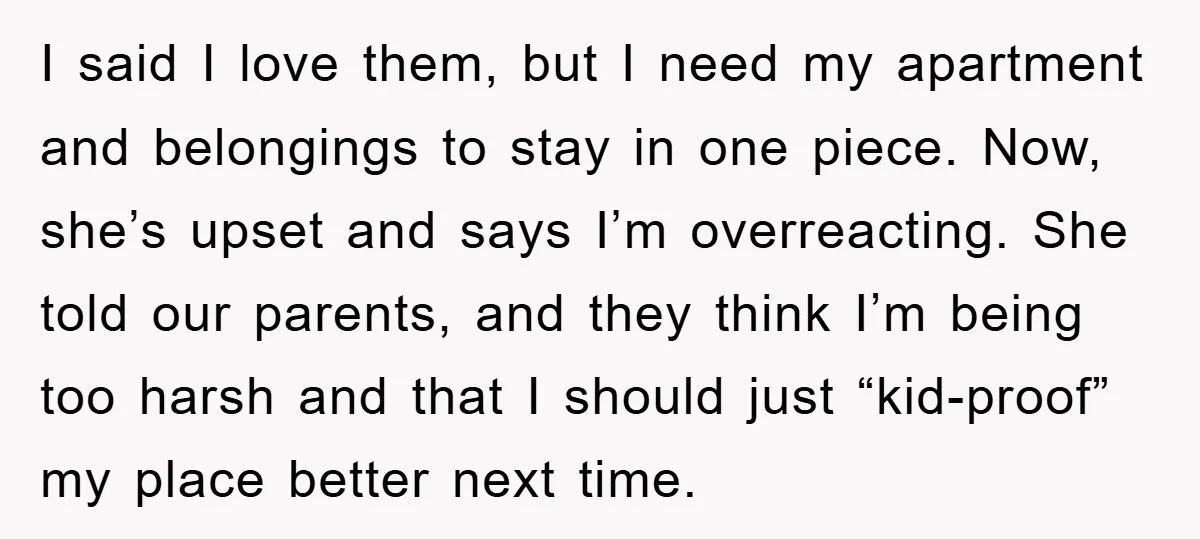 I said I love them, but I need my apartment and belongings to stay in one piece. Now, she’s upset and says I’m overreacting. She told our parents, and they...