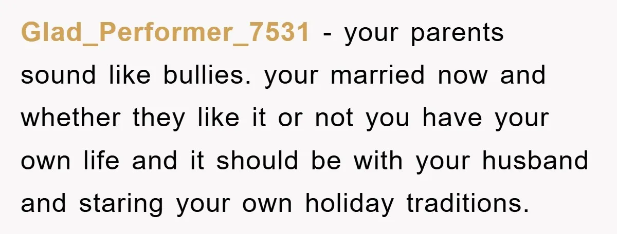 Glad_Performer_7531 − your parents sound like bullies. your married now and whether they like it or not you have your own life and it should be with your husband and...