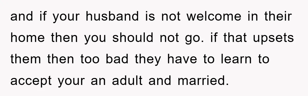 and if your husband is not welcome in their home then you should not go. if that upsets them then too bad they have to learn to accept your an...