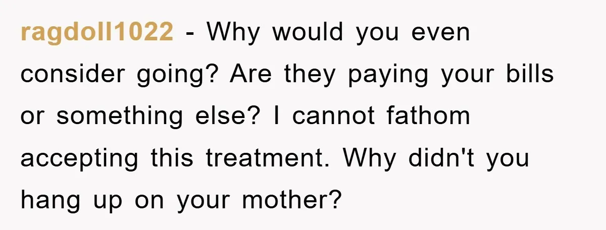 ragdoll1022 − Why would you even consider going? Are they paying your bills or something else? I cannot fathom accepting this treatment. Why didn't you hang up on your mother?