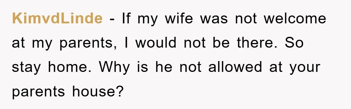 KimvdLinde − If my wife was not welcome at my parents, I would not be there. So stay home. Why is he not allowed at your parents house?