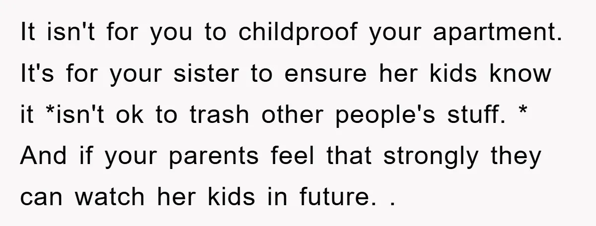 It isn't for you to childproof your apartment. It's for your sister to ensure her kids know it *isn't ok to trash other people's stuff. * And if your parents...