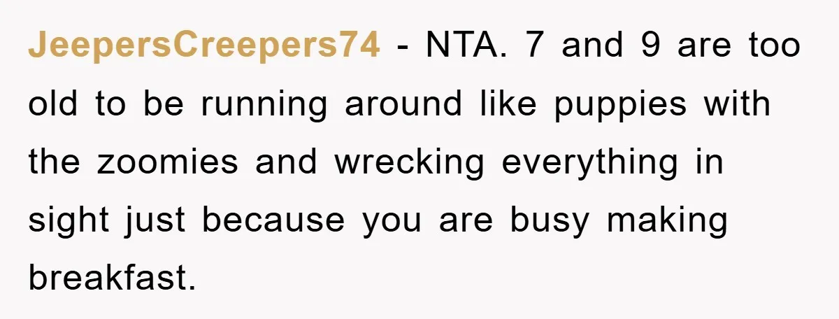 JeepersCreepers74 − NTA. 7 and 9 are too old to be running around like puppies with the zoomies and wrecking everything in sight just because you are busy making breakfast.