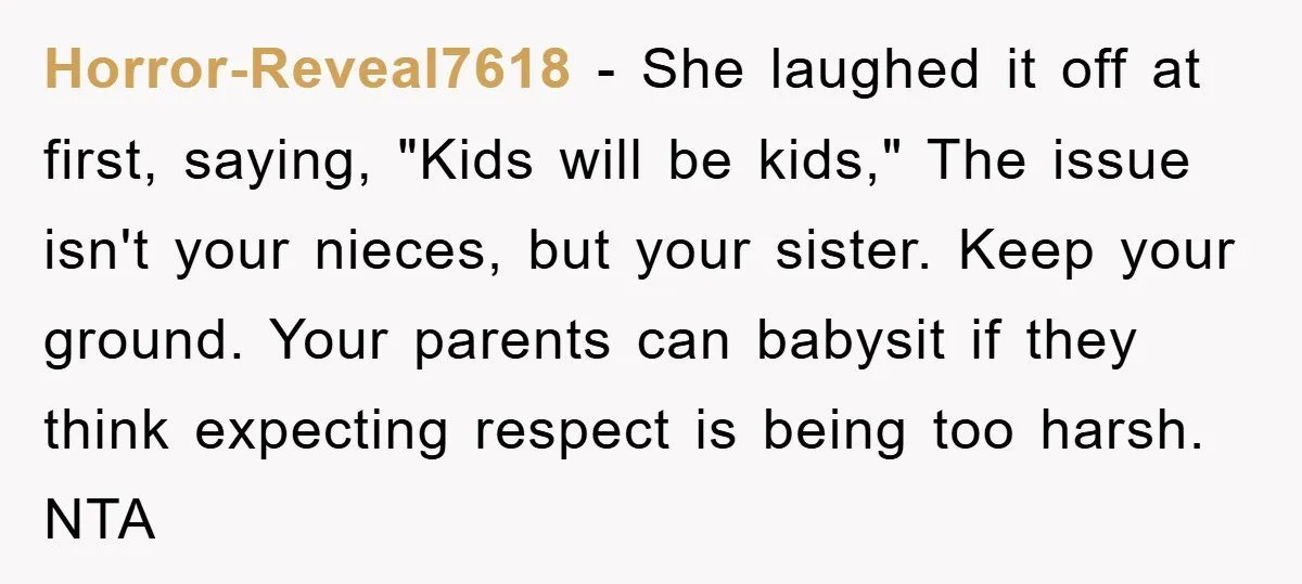 Horror-Reveal7618 − She laughed it off at first, saying, "Kids will be kids," The issue isn't your nieces, but your sister. Keep your ground. Your parents can babysit if they...