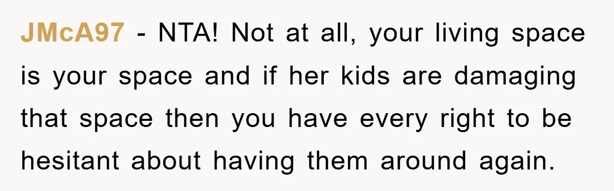 JMcA97 − NTA! Not at all, your living space is your space and if her kids are damaging that space then you have every right to be hesitant about having...