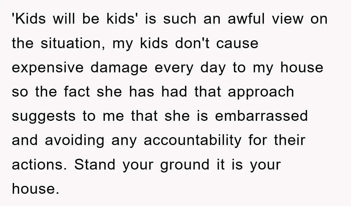 'Kids will be kids' is such an awful view on the situation, my kids don't cause expensive damage every day to my house so the fact she has had that...