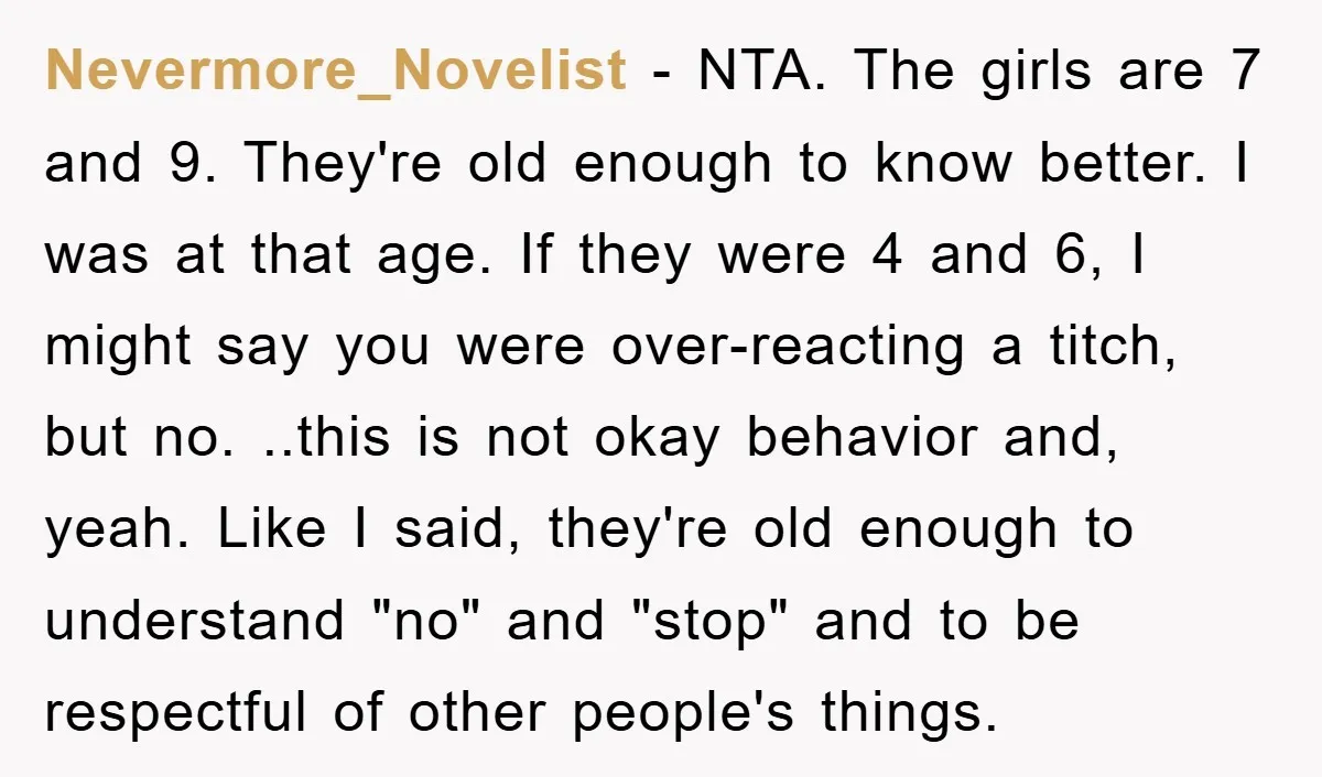 Nevermore_Novelist − NTA. The girls are 7 and 9. They're old enough to know better. I was at that age. If they were 4 and 6, I might say you...