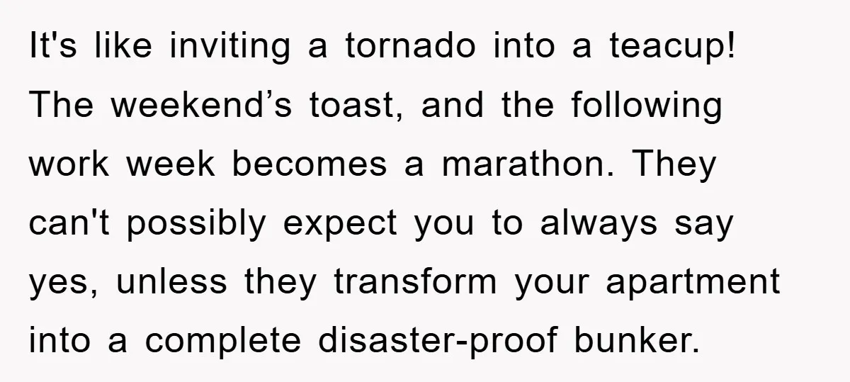 It's like inviting a tornado into a teacup! The weekend’s toast, and the following work week becomes a marathon. They can't possibly expect you to always say yes, unless they...