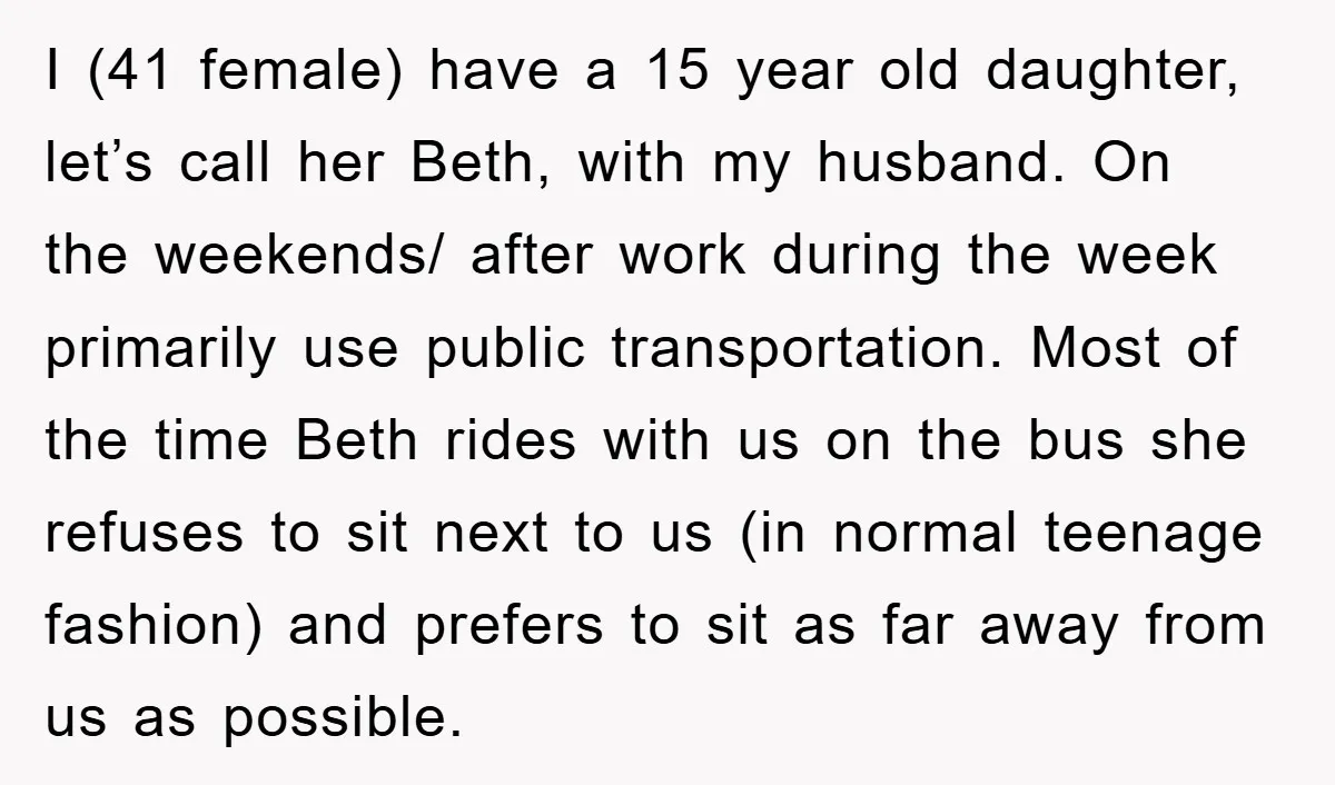 I (41 female) have a 15 year old daughter, let’s call her Beth, with my husband. On the weekends/ after work during the week primarily use public transportation. Most of...