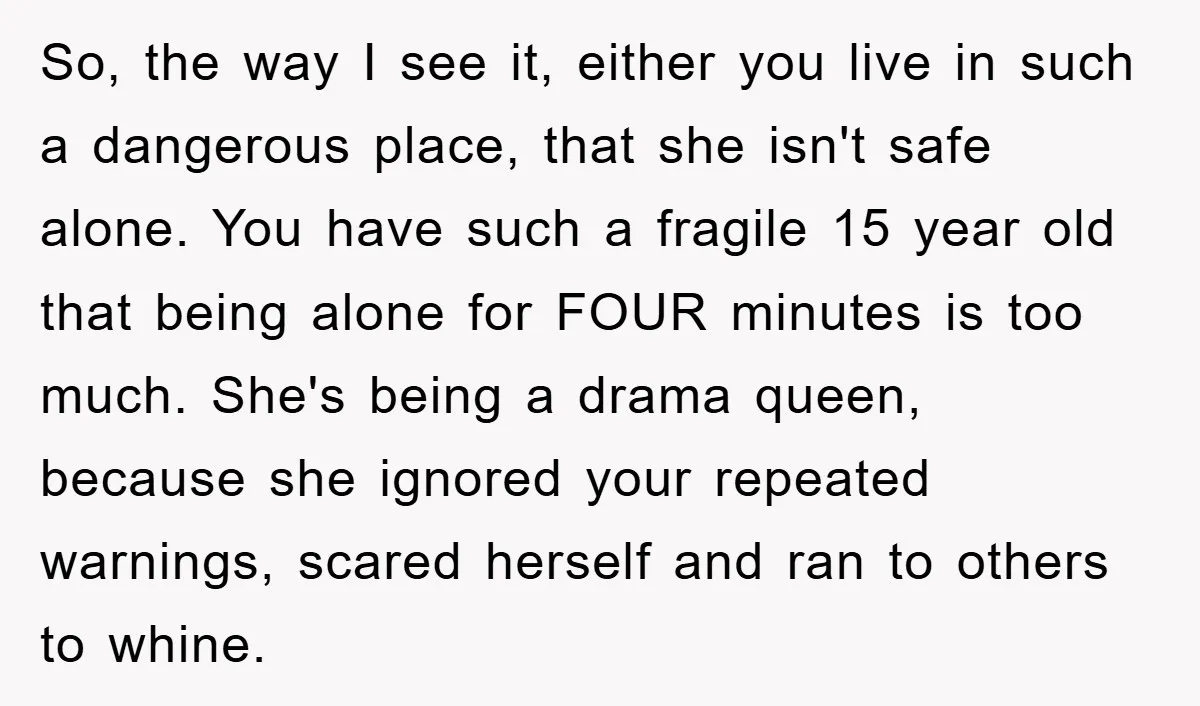 So, the way I see it, either you live in such a dangerous place, that she isn't safe alone. You have such a fragile 15 year old that being alone...