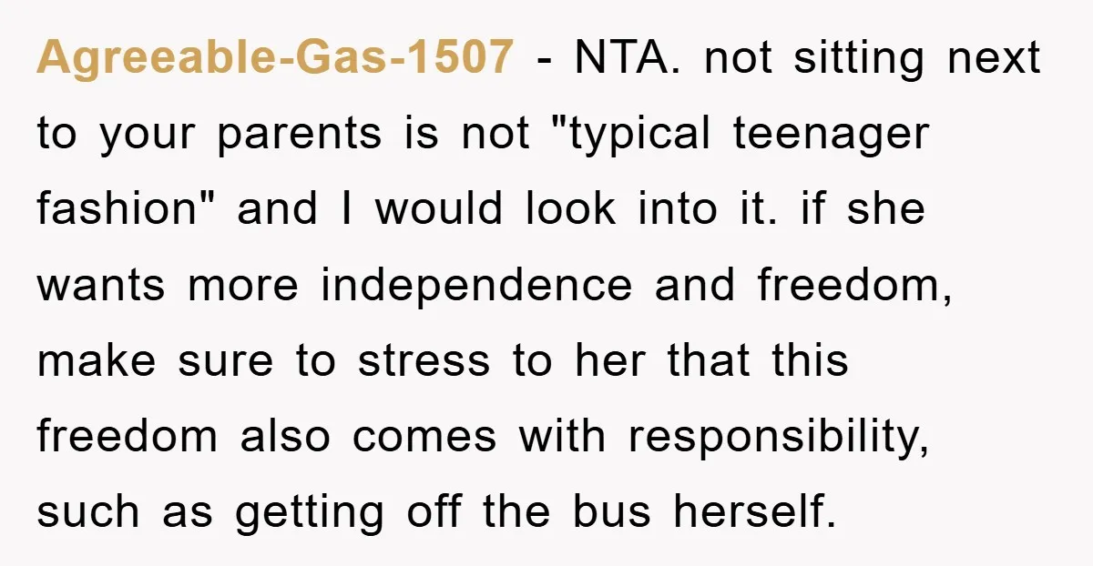 Agreeable-Gas-1507 − NTA. not sitting next to your parents is not "typical teenager fashion" and I would look into it. if she wants more independence and freedom, make sure to...