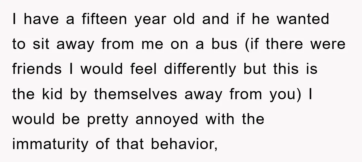 I have a fifteen year old and if he wanted to sit away from me on a bus (if there were friends I would feel differently but this is the...