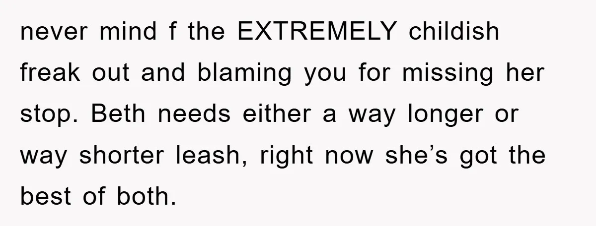 never mind f the EXTREMELY childish freak out and blaming you for missing her stop. Beth needs either a way longer or way shorter leash, right now she’s got the...