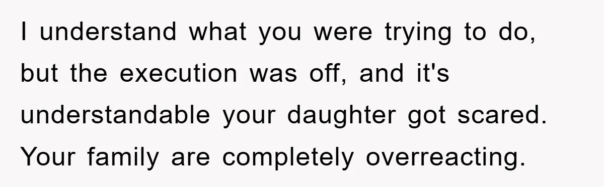 I understand what you were trying to do, but the execution was off, and it's understandable your daughter got scared. Your family are completely overreacting.