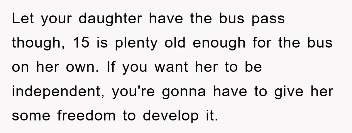 Let your daughter have the bus pass though, 15 is plenty old enough for the bus on her own. If you want her to be independent, you're gonna have to...