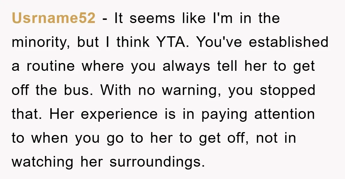 Usrname52 − It seems like I'm in the minority, but I think YTA. You've established a routine where you always tell her to get off the bus. With no warning,...
